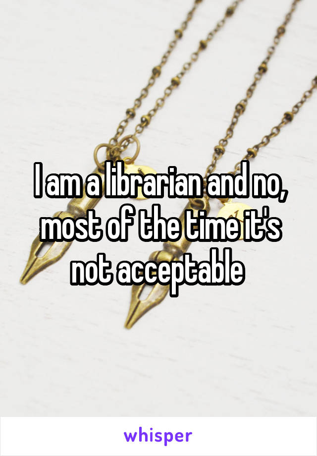 I am a librarian and no, most of the time it's not acceptable 