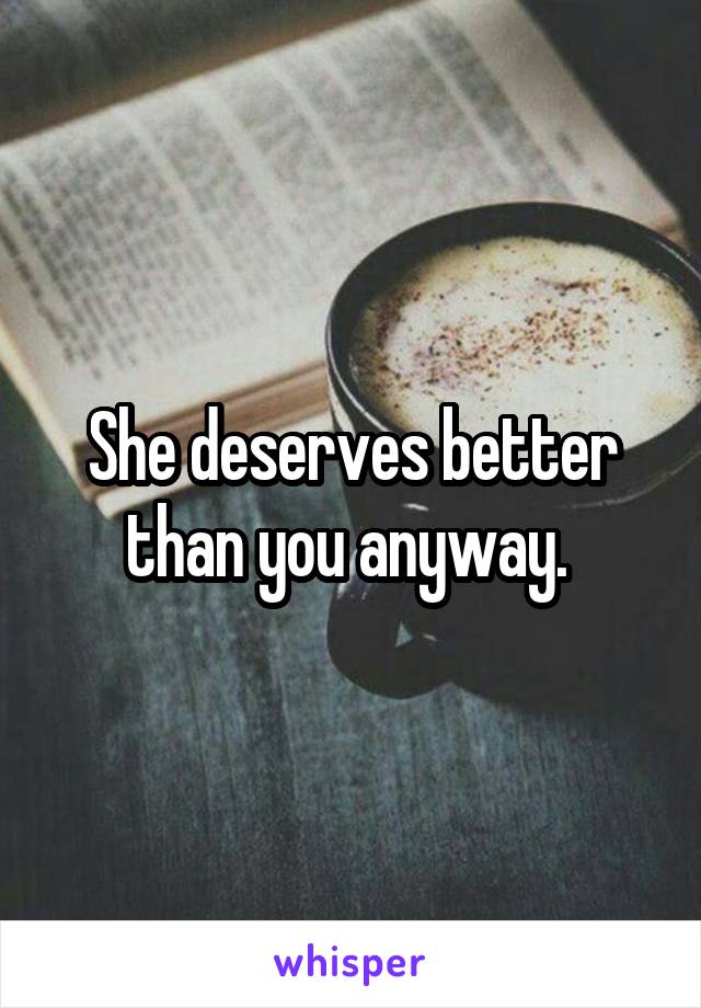 She deserves better than you anyway. 