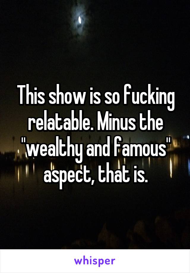 This show is so fucking relatable. Minus the "wealthy and famous" aspect, that is.