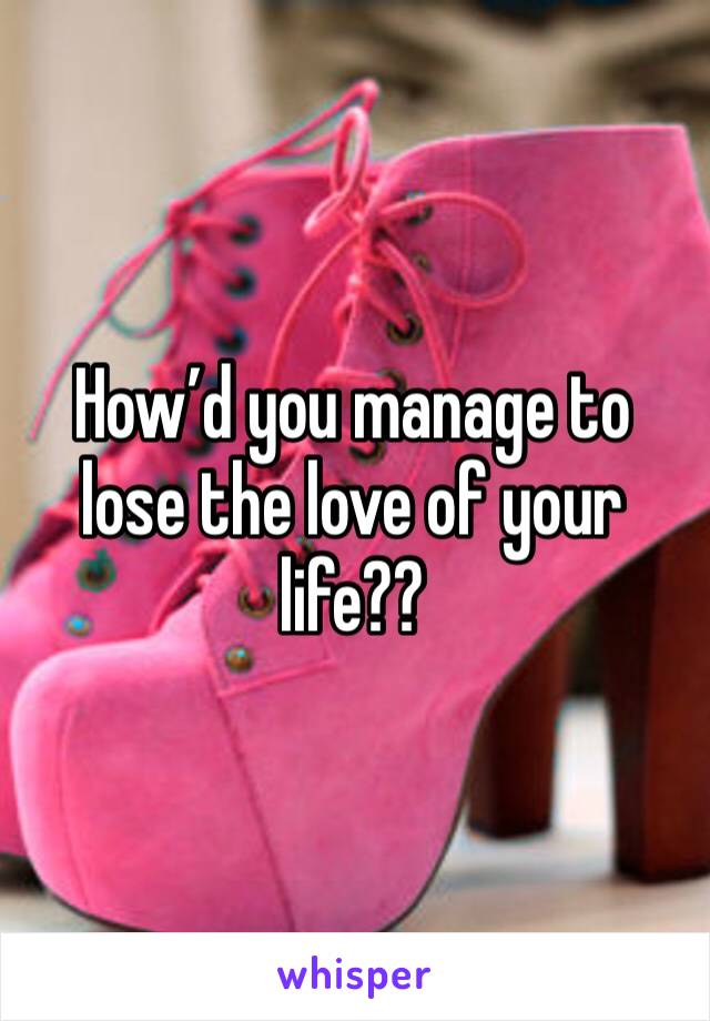 How’d you manage to lose the love of your life??