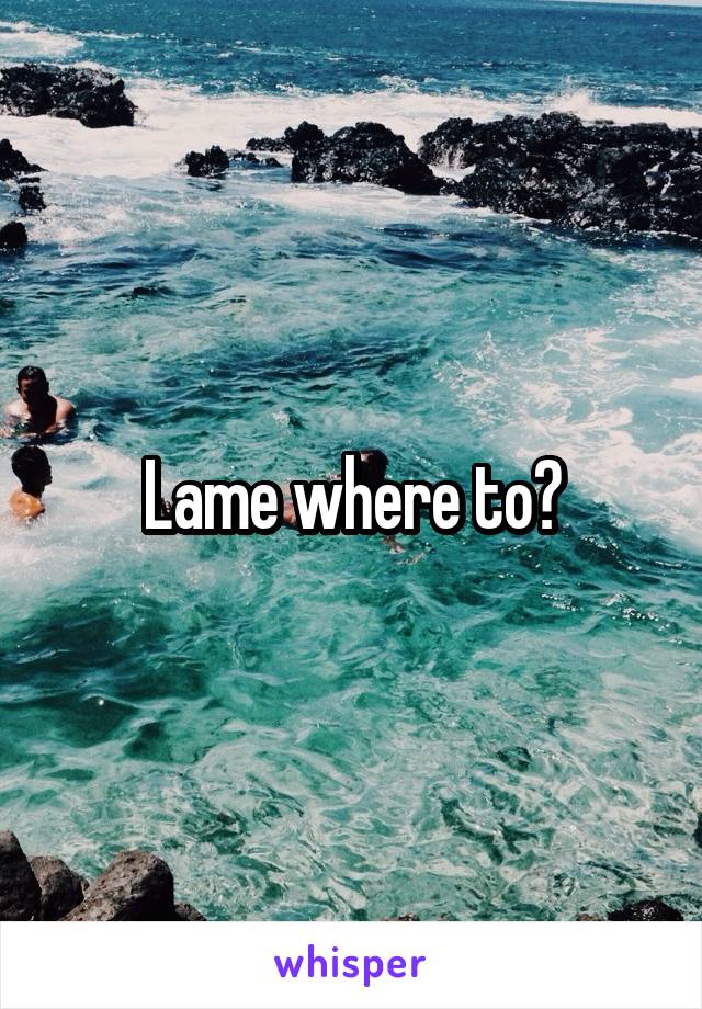 Lame where to?