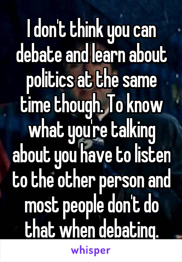 I don't think you can debate and learn about politics at the same time though. To know what you're talking about you have to listen to the other person and most people don't do that when debating.
