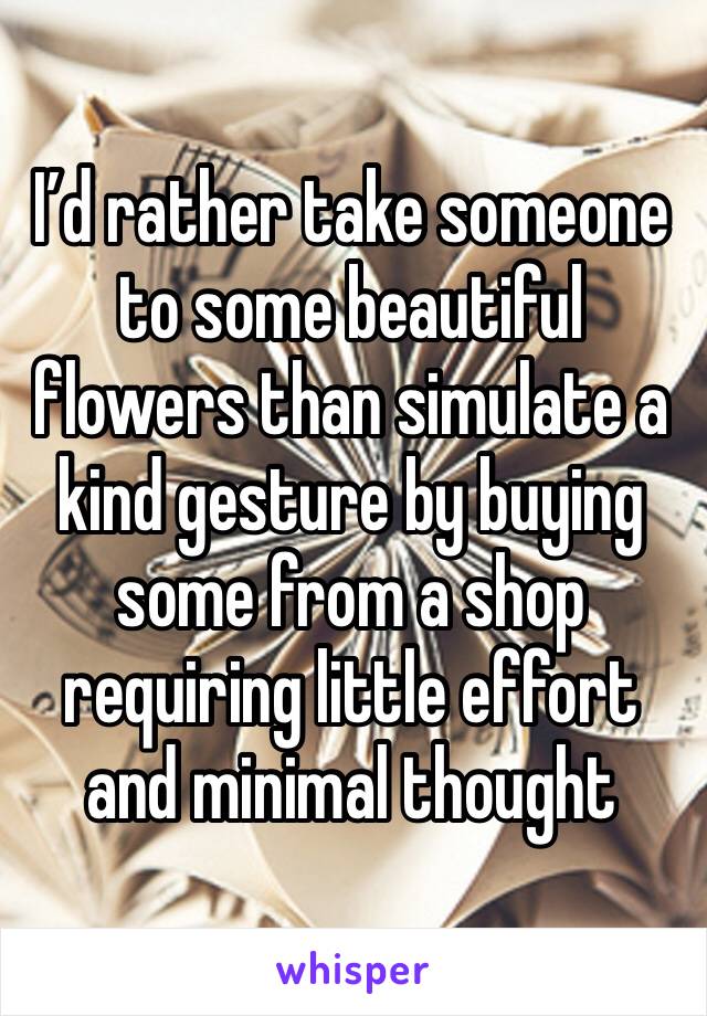 I’d rather take someone to some beautiful flowers than simulate a kind gesture by buying some from a shop requiring little effort and minimal thought  