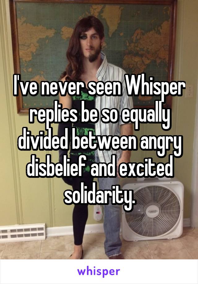 I've never seen Whisper replies be so equally divided between angry disbelief and excited solidarity.