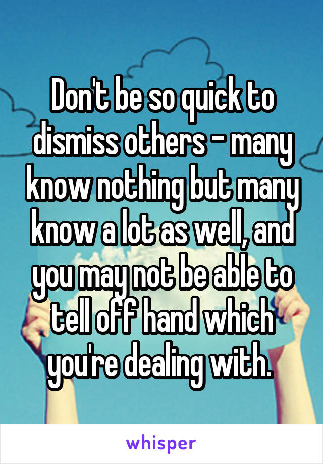 Don't be so quick to dismiss others - many know nothing but many know a lot as well, and you may not be able to tell off hand which you're dealing with. 
