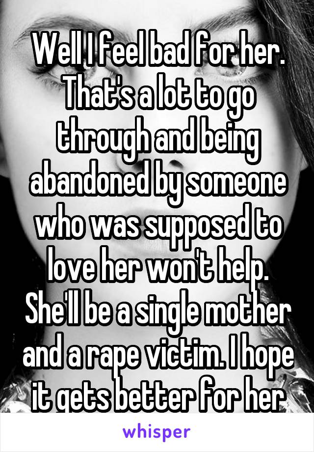 Well I feel bad for her. That's a lot to go through and being abandoned by someone who was supposed to love her won't help. She'll be a single mother and a rape victim. I hope it gets better for her