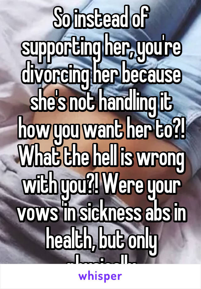 So instead of supporting her, you're divorcing her because she's not handling it how you want her to?! What the hell is wrong with you?! Were your vows 'in sickness abs in health, but only physically