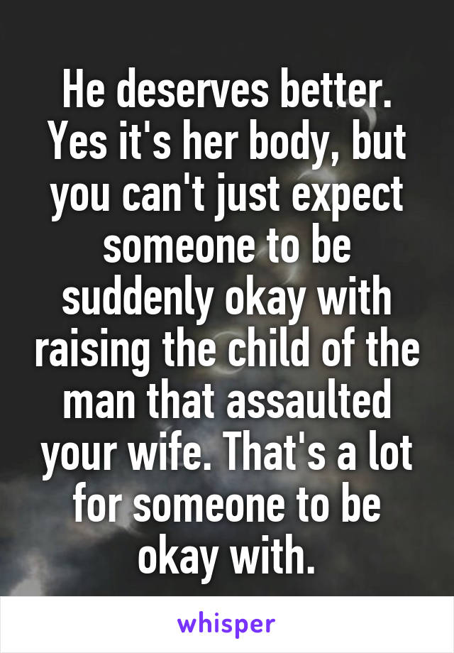 He deserves better. Yes it's her body, but you can't just expect someone to be suddenly okay with raising the child of the man that assaulted your wife. That's a lot for someone to be okay with.