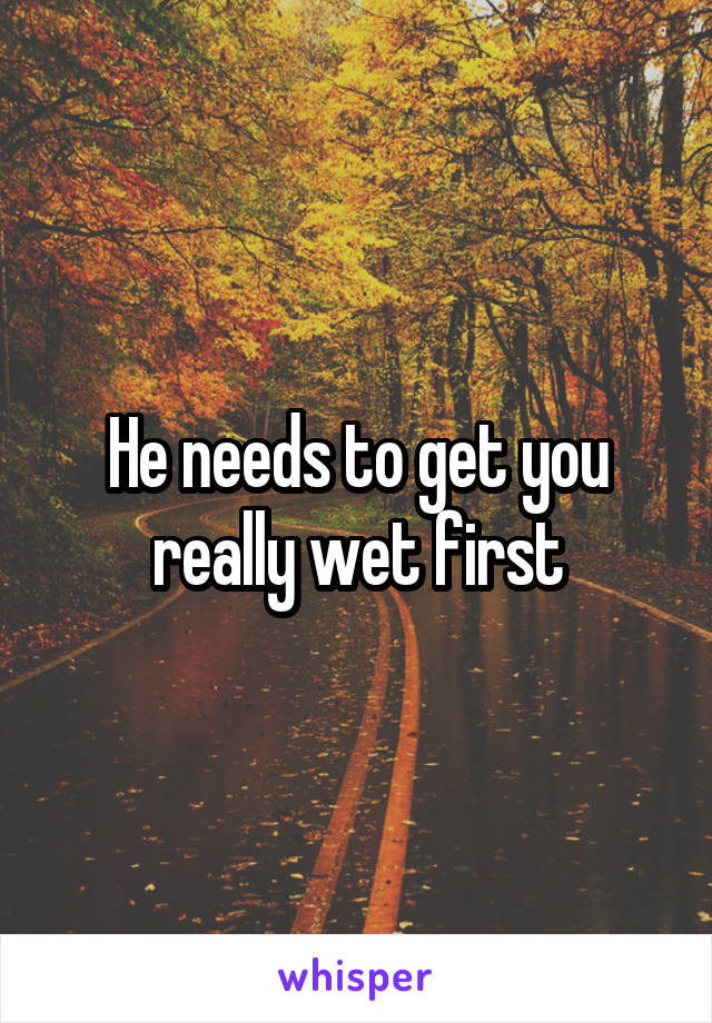 He needs to get you really wet first