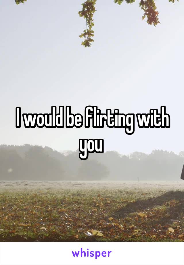 I would be flirting with you 