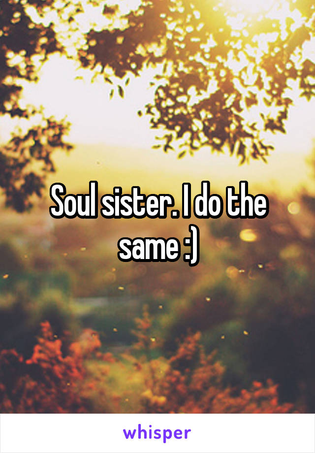 Soul sister. I do the same :)