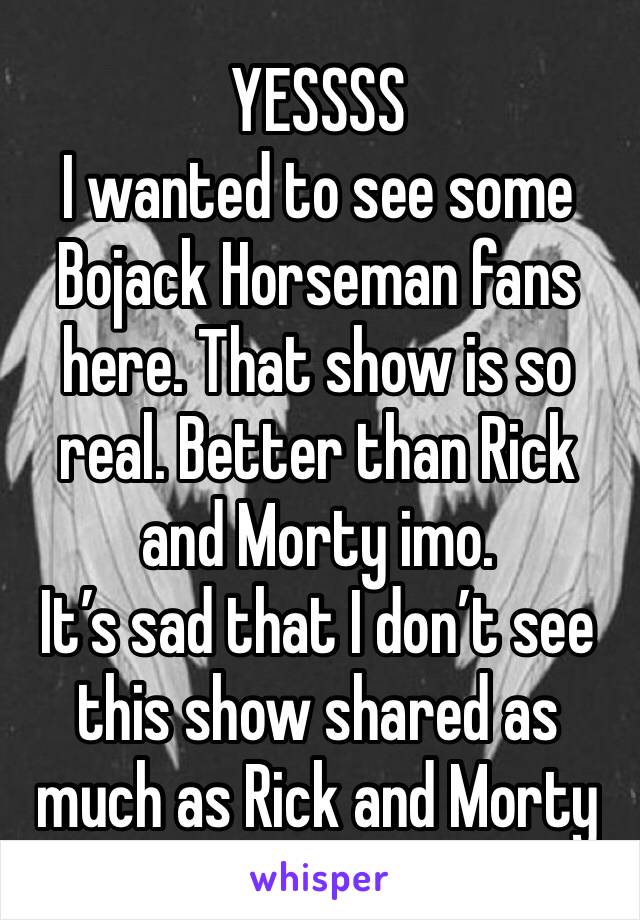 YESSSS
I wanted to see some Bojack Horseman fans here. That show is so real. Better than Rick and Morty imo. 
It’s sad that I don’t see this show shared as much as Rick and Morty 