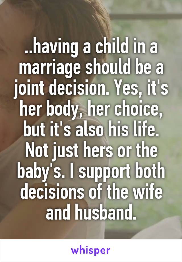 ..having a child in a marriage should be a joint decision. Yes, it's her body, her choice, but it's also his life. Not just hers or the baby's. I support both decisions of the wife and husband.