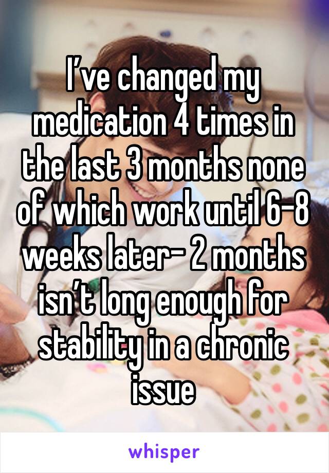 I’ve changed my medication 4 times in the last 3 months none of which work until 6-8 weeks later- 2 months isn’t long enough for stability in a chronic issue