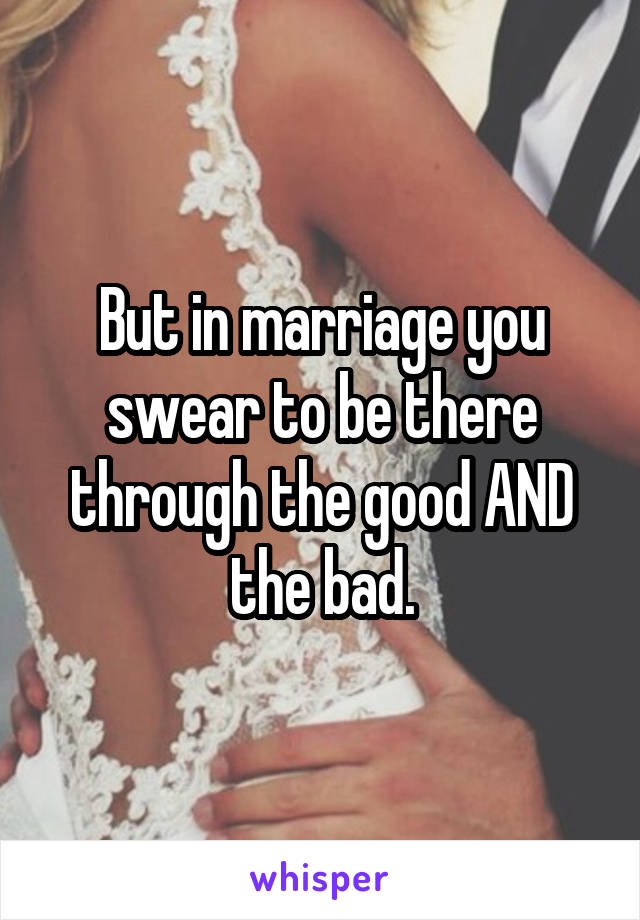 But in marriage you swear to be there through the good AND the bad.