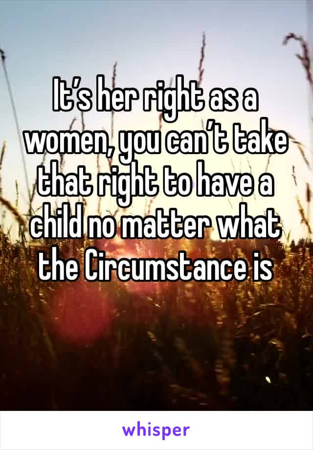 It’s her right as a women, you can’t take that right to have a child no matter what the Circumstance is