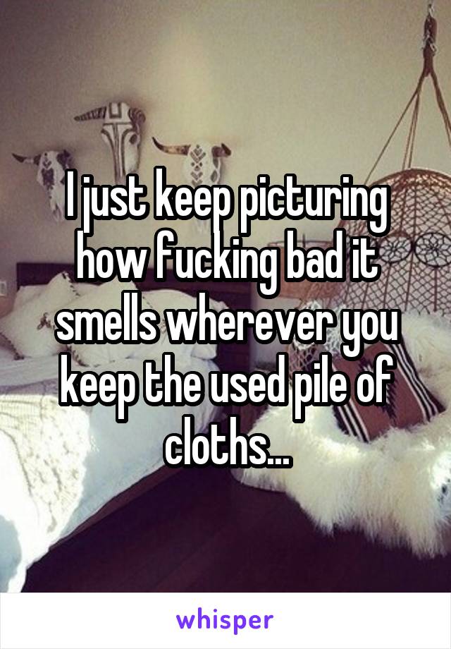 I just keep picturing how fucking bad it smells wherever you keep the used pile of cloths...