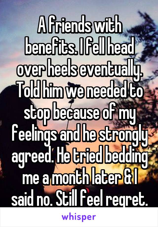 A friends with benefits. I fell head over heels eventually. Told him we needed to stop because of my feelings and he strongly agreed. He tried bedding me a month later & I said no. Still feel regret.