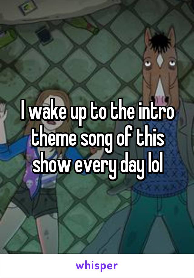 I wake up to the intro theme song of this show every day lol