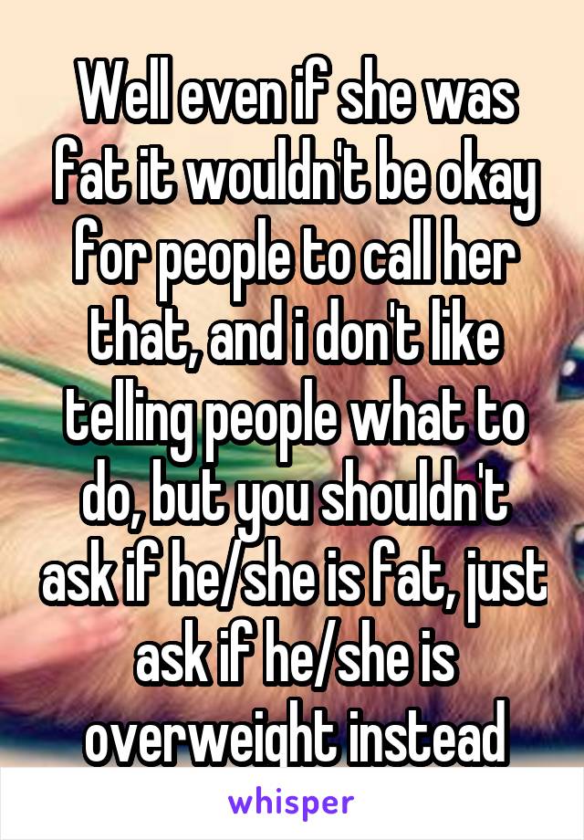 Well even if she was fat it wouldn't be okay for people to call her that, and i don't like telling people what to do, but you shouldn't ask if he/she is fat, just ask if he/she is overweight instead