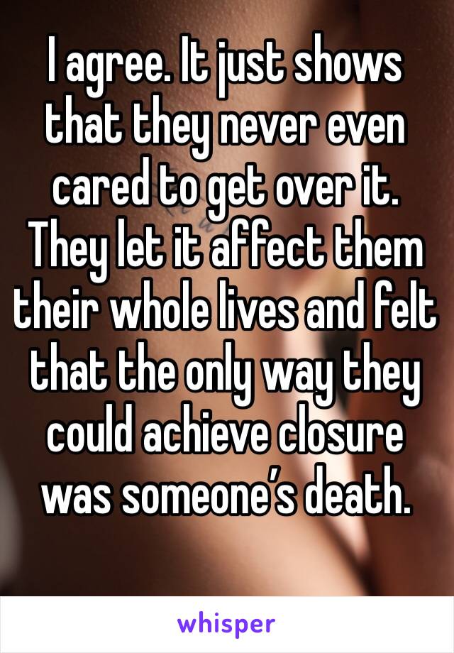 I agree. It just shows that they never even cared to get over it. They let it affect them their whole lives and felt that the only way they could achieve closure was someone’s death. 