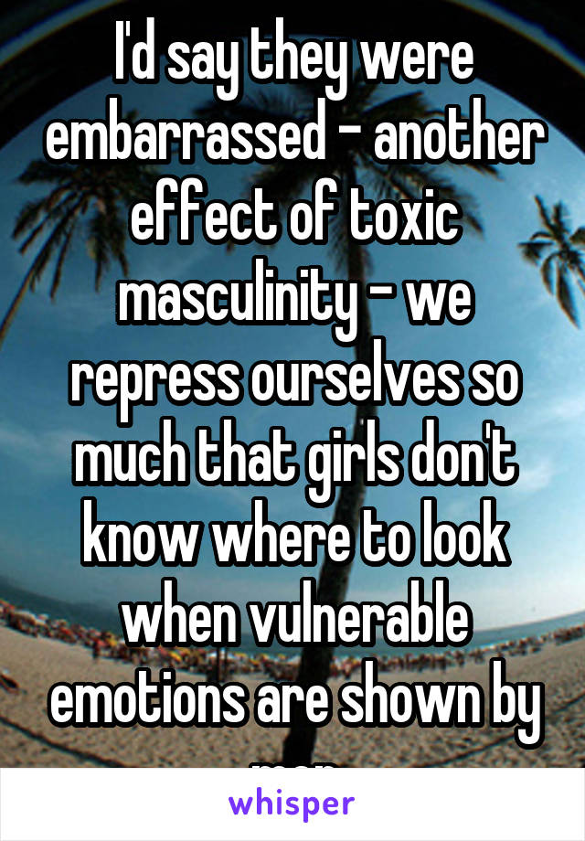 I'd say they were embarrassed - another effect of toxic masculinity - we repress ourselves so much that girls don't know where to look when vulnerable emotions are shown by men