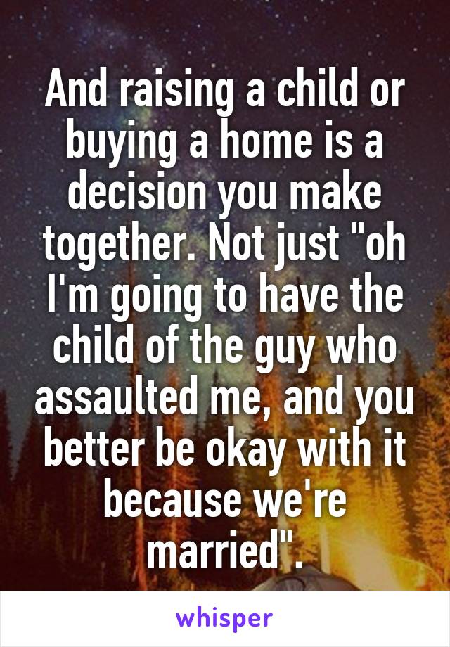 And raising a child or buying a home is a decision you make together. Not just "oh I'm going to have the child of the guy who assaulted me, and you better be okay with it because we're married".