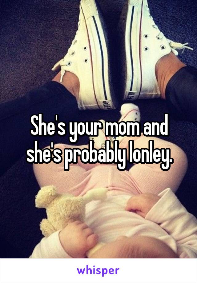 She's your mom and she's probably lonley.