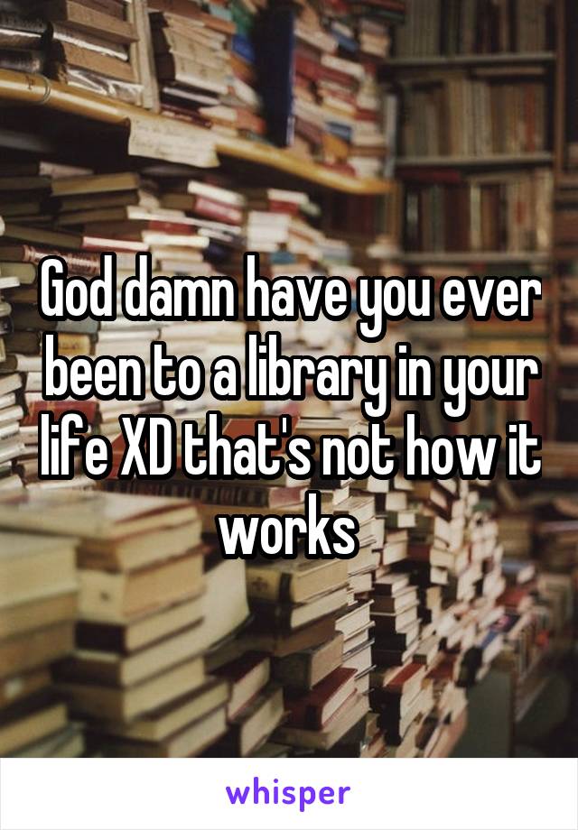 God damn have you ever been to a library in your life XD that's not how it works 