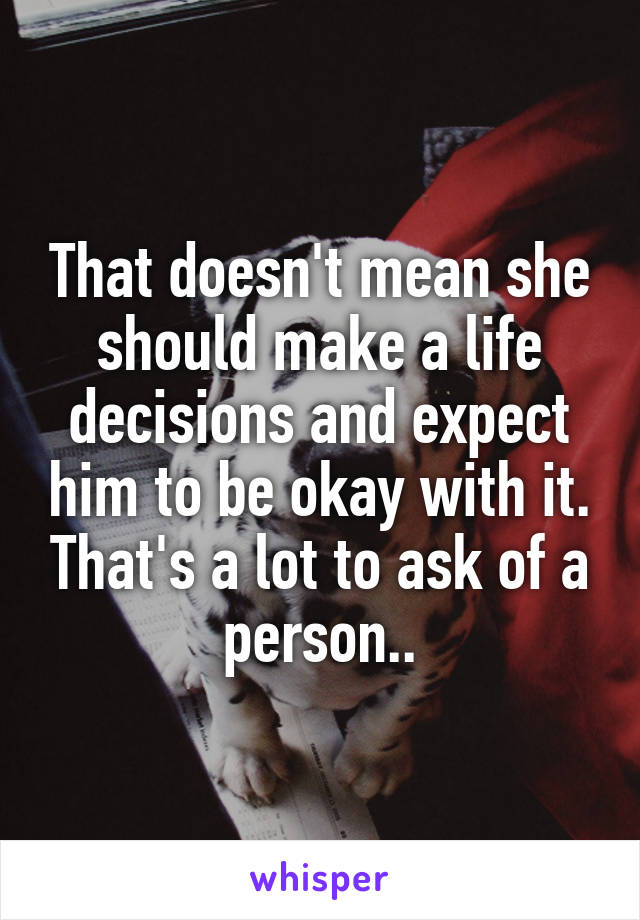 That doesn't mean she should make a life decisions and expect him to be okay with it. That's a lot to ask of a person..