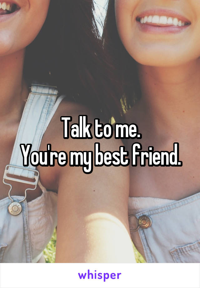 Talk to me.
You're my best friend.