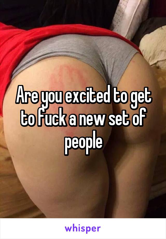 Are you excited to get to fuck a new set of people