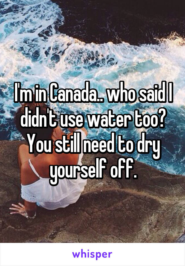 I'm in Canada.. who said I didn't use water too? You still need to dry yourself off.