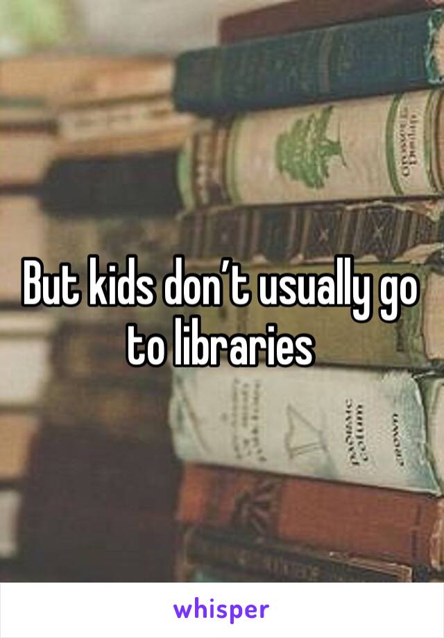 But kids don’t usually go to libraries 