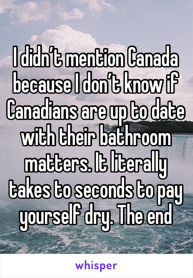 I didn’t mention Canada because I don’t know if Canadians are up to date with their bathroom matters. It literally takes to seconds to pay yourself dry. The end 