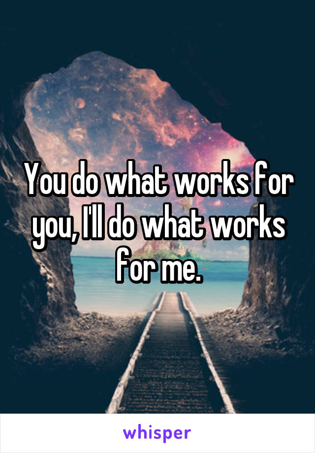 You do what works for you, I'll do what works for me.