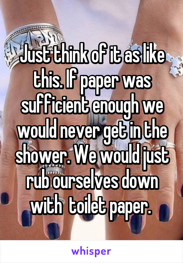Just think of it as like this. If paper was sufficient enough we would never get in the shower. We would just rub ourselves down with  toilet paper. 