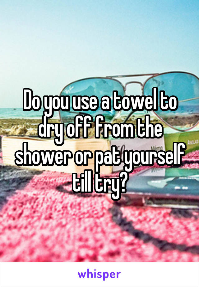 Do you use a towel to dry off from the shower or pat yourself till try?