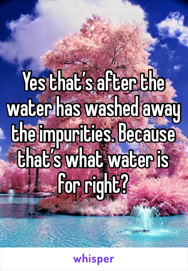 Yes that’s after the water has washed away the impurities. Because that’s what water is for right?