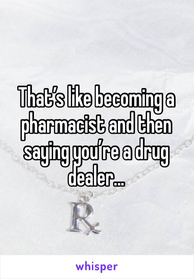 That’s like becoming a pharmacist and then saying you’re a drug dealer...