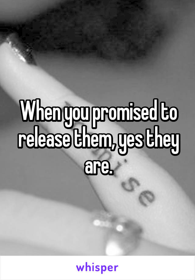 When you promised to release them, yes they are.
