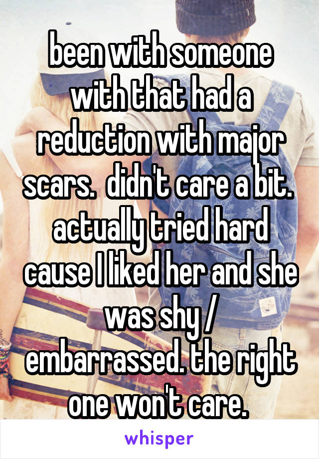 been with someone with that had a reduction with major scars.  didn't care a bit.  actually tried hard cause I liked her and she was shy / embarrassed. the right one won't care. 