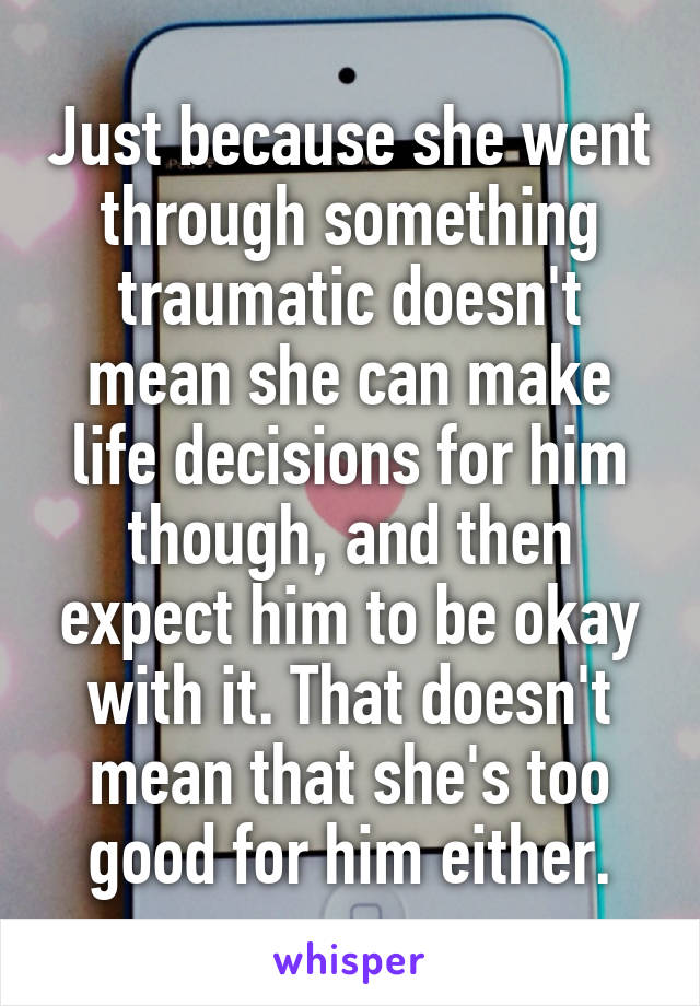 Just because she went through something traumatic doesn't mean she can make life decisions for him though, and then expect him to be okay with it. That doesn't mean that she's too good for him either.
