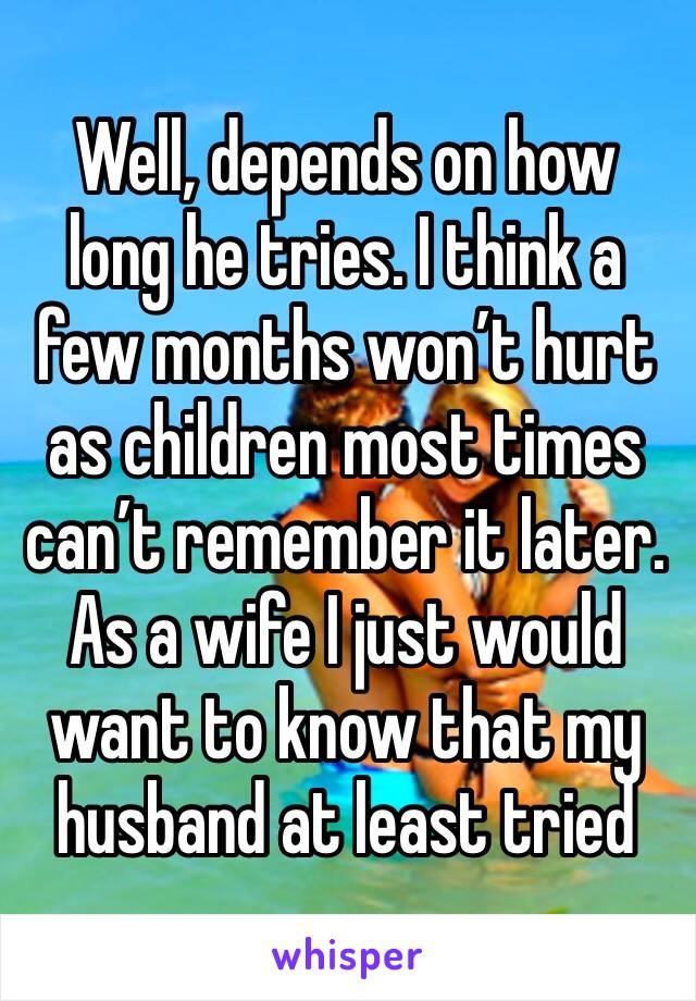 Well, depends on how long he tries. I think a few months won’t hurt as children most times can’t remember it later. As a wife I just would want to know that my husband at least tried