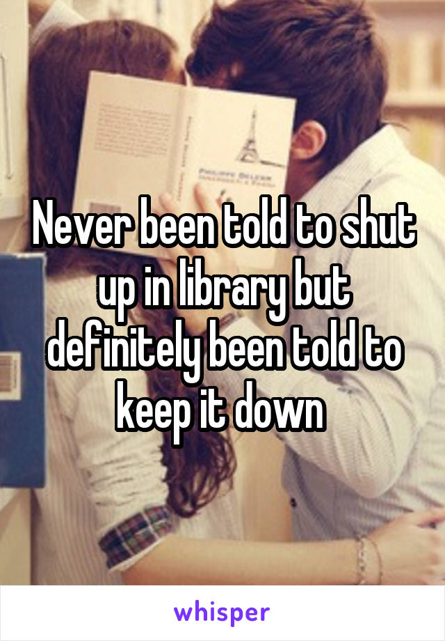 Never been told to shut up in library but definitely been told to keep it down 
