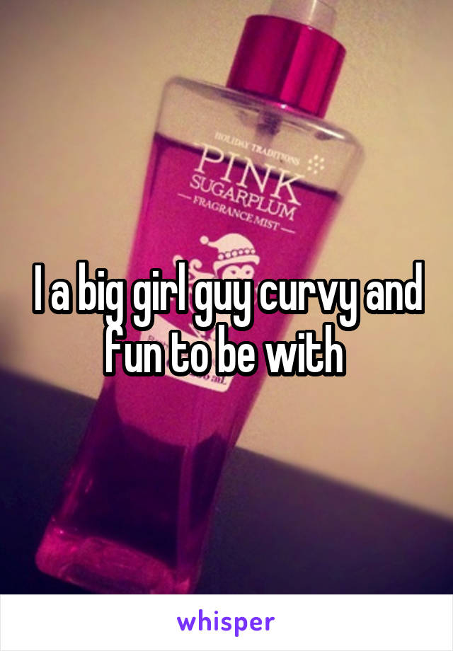 I a big girl guy curvy and fun to be with 