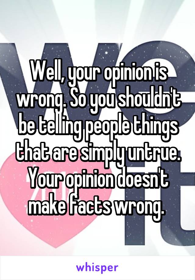 Well, your opinion is wrong. So you shouldn't be telling people things that are simply untrue. Your opinion doesn't make facts wrong. 