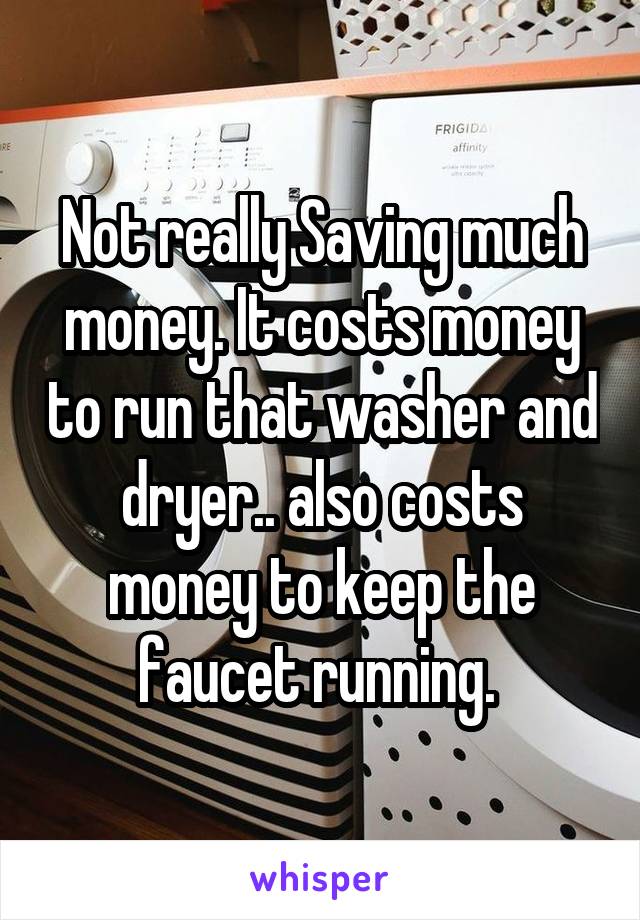 Not really Saving much money. It costs money to run that washer and dryer.. also costs money to keep the faucet running. 