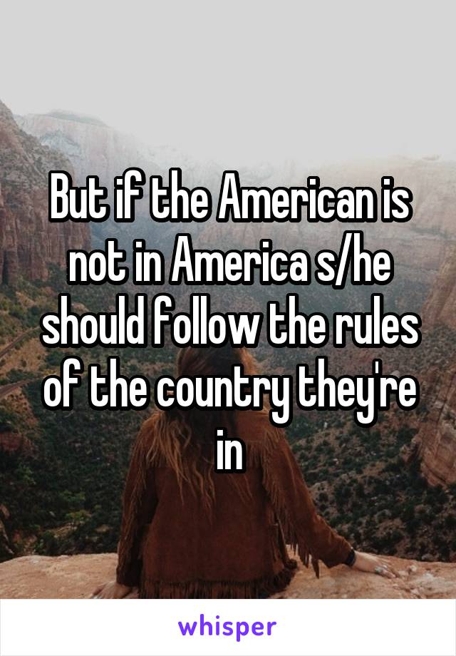 But if the American is not in America s/he should follow the rules of the country they're in