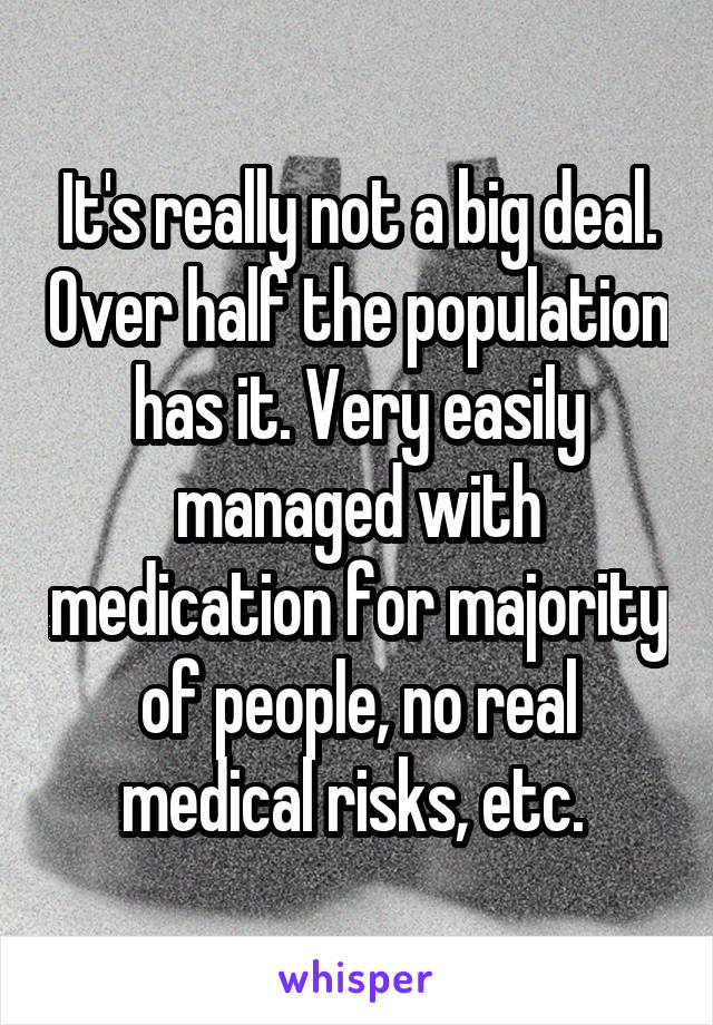 It's really not a big deal. Over half the population has it. Very easily managed with medication for majority of people, no real medical risks, etc. 
